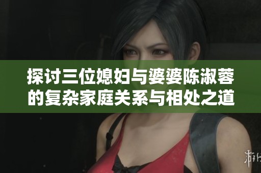 探讨三位媳妇与婆婆陈淑蓉的复杂家庭关系与相处之道