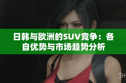 日韩与欧洲的SUV竞争：各自优势与市场趋势分析