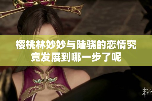 樱桃林妙妙与陆骁的恋情究竟发展到哪一步了呢