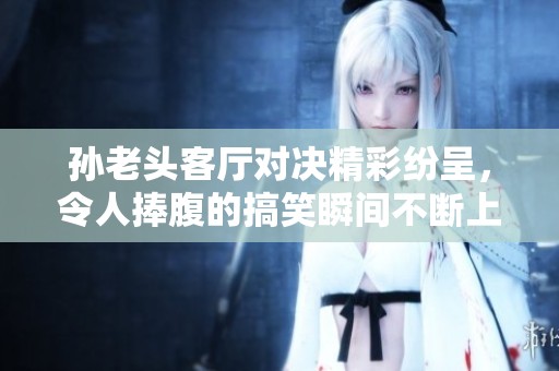孙老头客厅对决精彩纷呈，令人捧腹的搞笑瞬间不断上演