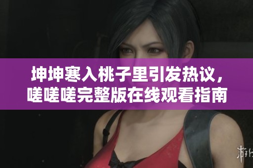 坤坤寒入桃子里引发热议，嗟嗟嗟完整版在线观看指南