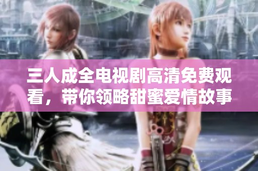 三人成全电视剧高清免费观看，带你领略甜蜜爱情故事