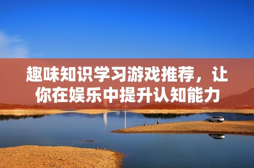 趣味知识学习游戏推荐，让你在娱乐中提升认知能力