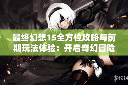 最终幻想15全方位攻略与前期玩法体验：开启奇幻冒险之旅