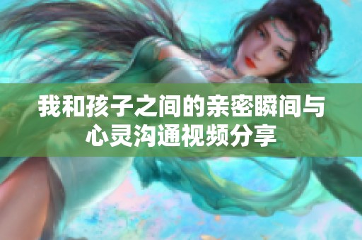 我和孩子之间的亲密瞬间与心灵沟通视频分享