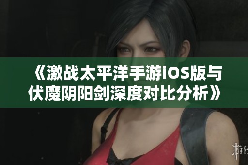 《激战太平洋手游iOS版与伏魔阴阳剑深度对比分析》