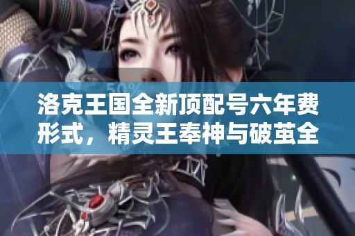 洛克王国全新顶配号六年费形式，精灵王奉神与破茧全新重塑详情揭秘