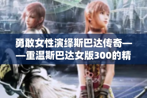 勇敢女性演绎斯巴达传奇——重温斯巴达女版300的精彩瞬间