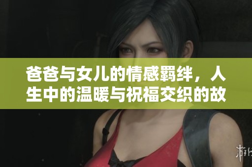爸爸与女儿的情感羁绊，人生中的温暖与祝福交织的故事