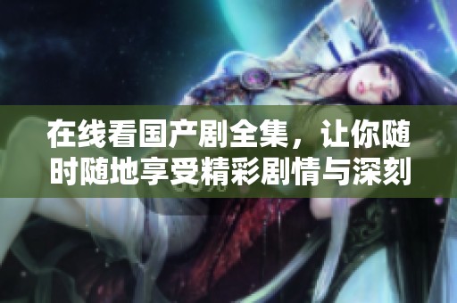 在线看国产剧全集，让你随时随地享受精彩剧情与深刻情感