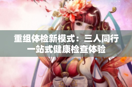 重组体检新模式：三人同行一站式健康检查体验