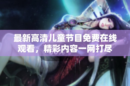 最新高清儿童节目免费在线观看，精彩内容一网打尽