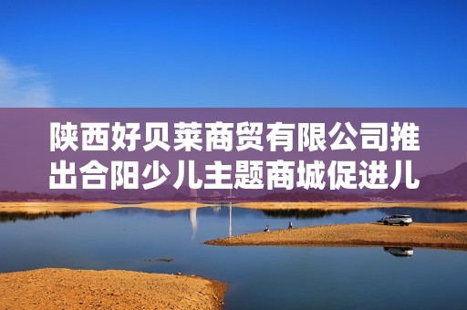 陕西好贝莱商贸有限公司推出合阳少儿主题商城促进儿童成长与娱乐