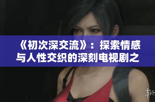 《初次深交流》：探索情感与人性交织的深刻电视剧之旅