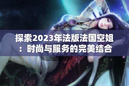 探索2023年法版法国空姐：时尚与服务的完美结合