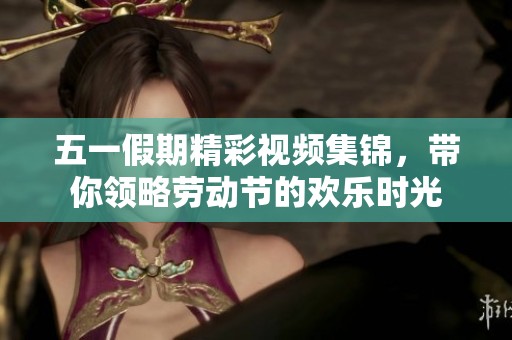 五一假期精彩视频集锦，带你领略劳动节的欢乐时光