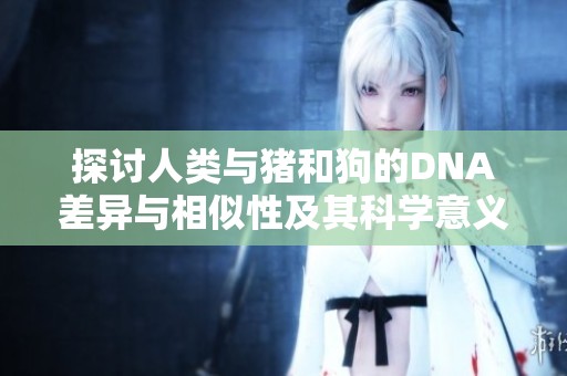 探讨人类与猪和狗的DNA差异与相似性及其科学意义