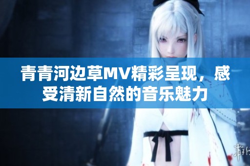 青青河边草MV精彩呈现，感受清新自然的音乐魅力