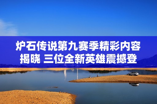炉石传说第九赛季精彩内容揭晓 三位全新英雄震撼登场