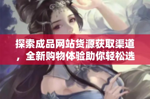 探索成品网站货源获取渠道，全新购物体验助你轻松选购