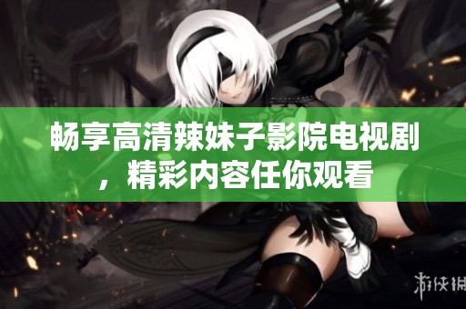 畅享高清辣妹子影院电视剧，精彩内容任你观看