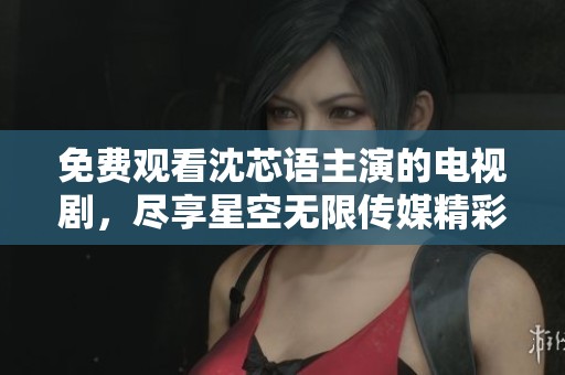 免费观看沈芯语主演的电视剧，尽享星空无限传媒精彩内容