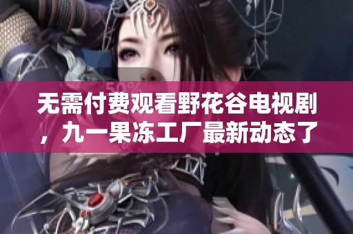 无需付费观看野花谷电视剧，九一果冻工厂最新动态了解一下