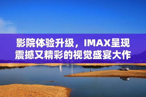 影院体验升级，IMAX呈现震撼又精彩的视觉盛宴大作