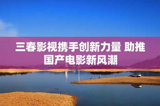 三春影视携手创新力量 助推国产电影新风潮