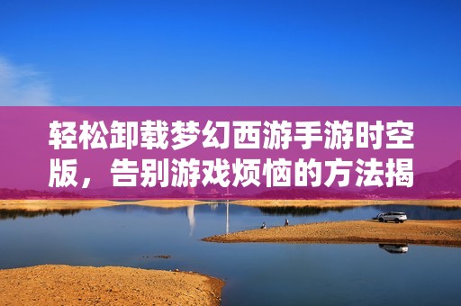 轻松卸载梦幻西游手游时空版，告别游戏烦恼的方法揭秘