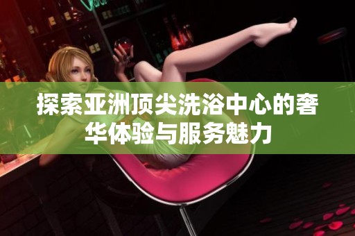 探索亚洲顶尖洗浴中心的奢华体验与服务魅力