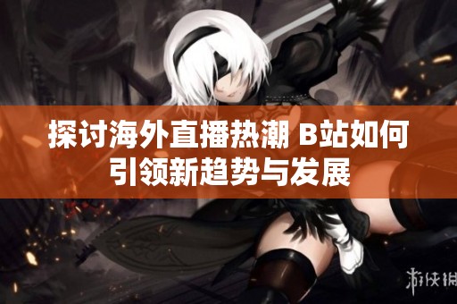探讨海外直播热潮 B站如何引领新趋势与发展