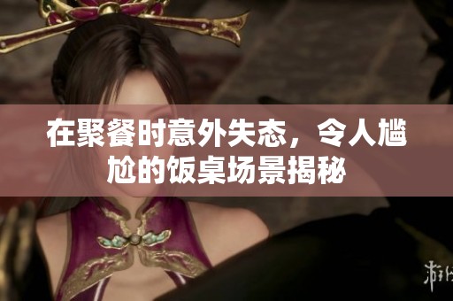 在聚餐时意外失态，令人尴尬的饭桌场景揭秘