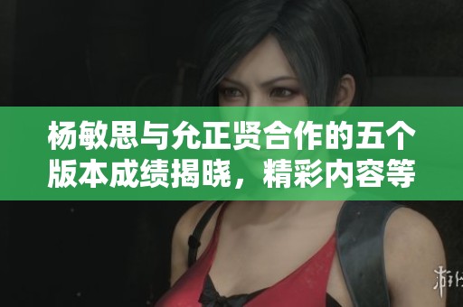 杨敏思与允正贤合作的五个版本成绩揭晓，精彩内容等你来探讨