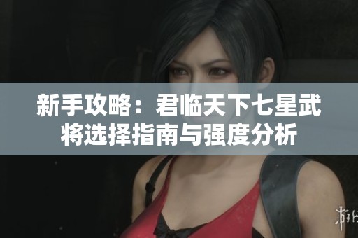 新手攻略：君临天下七星武将选择指南与强度分析