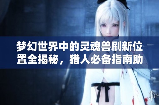 梦幻世界中的灵魂兽刷新位置全揭秘，猎人必备指南助你轻松捕捉