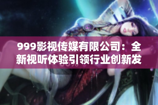 999影视传媒有限公司：全新视听体验引领行业创新发展之路