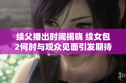 续父播出时间揭晓 续女包2何时与观众见面引发期待