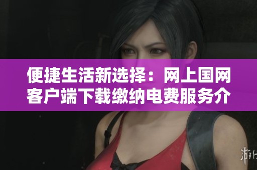 便捷生活新选择：网上国网客户端下载缴纳电费服务介绍