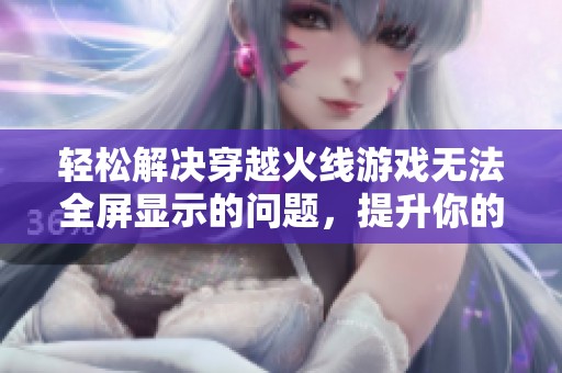 轻松解决穿越火线游戏无法全屏显示的问题，提升你的游戏体验