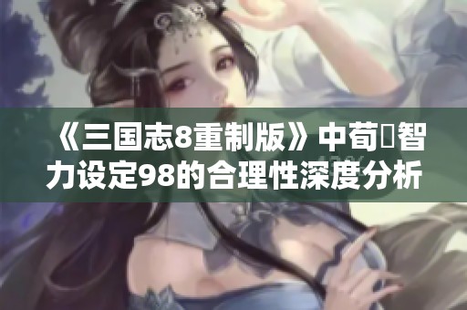《三国志8重制版》中荀彧智力设定98的合理性深度分析与探讨