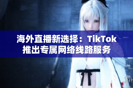 海外直播新选择：TikTok推出专属网络线路服务