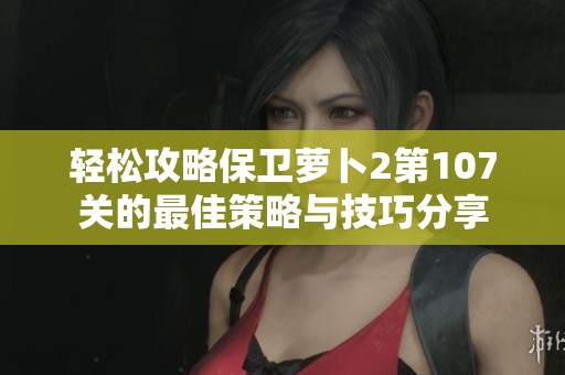 轻松攻略保卫萝卜2第107关的最佳策略与技巧分享