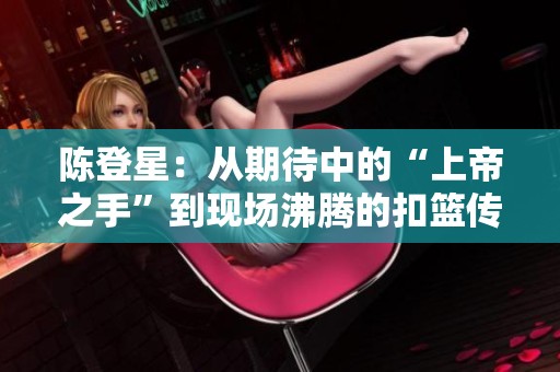 陈登星：从期待中的“上帝之手”到现场沸腾的扣篮传奇