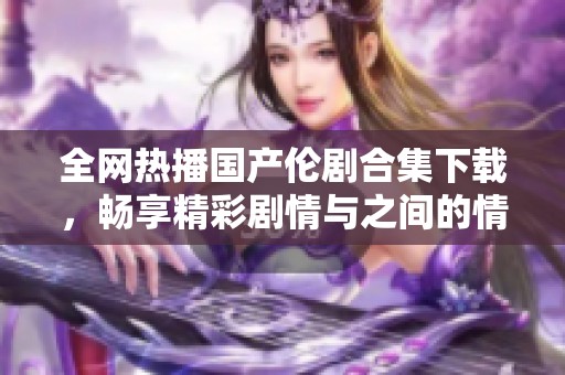 全网热播国产伦剧合集下载，畅享精彩剧情与之间的情感纠葛