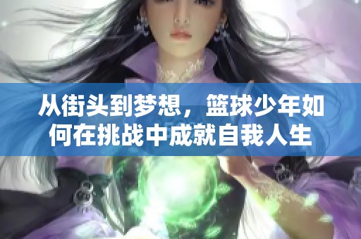 从街头到梦想，篮球少年如何在挑战中成就自我人生