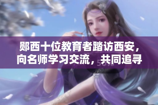 郧西十位教育者踏访西安，向名师学习交流，共同追寻教育光辉梦想