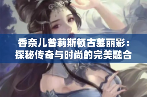 香奈儿普莉斯顿古墓丽影：探秘传奇与时尚的完美融合