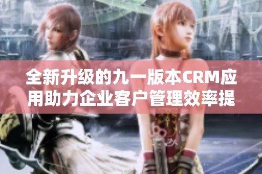 全新升级的九一版本CRM应用助力企业客户管理效率提升