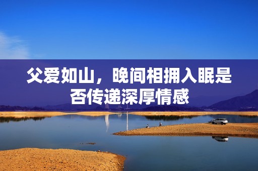 父爱如山，晚间相拥入眠是否传递深厚情感